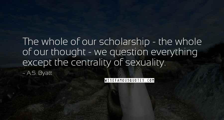 A.S. Byatt Quotes: The whole of our scholarship - the whole of our thought - we question everything except the centrality of sexuality.