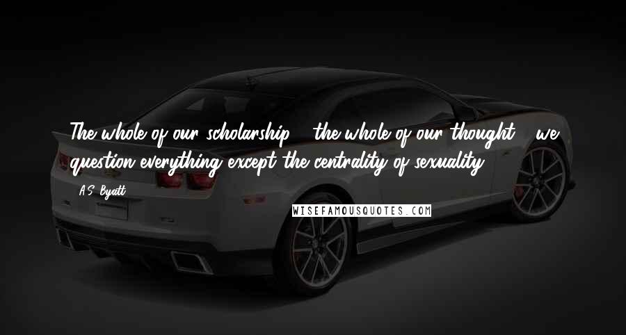 A.S. Byatt Quotes: The whole of our scholarship - the whole of our thought - we question everything except the centrality of sexuality.