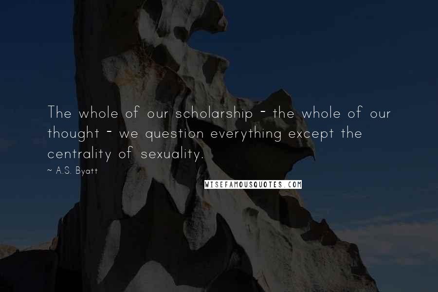 A.S. Byatt Quotes: The whole of our scholarship - the whole of our thought - we question everything except the centrality of sexuality.