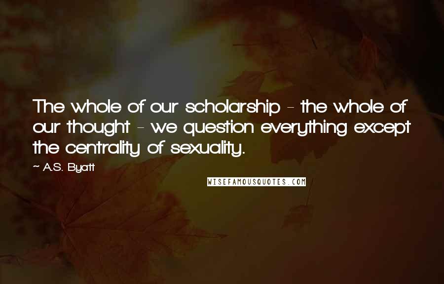A.S. Byatt Quotes: The whole of our scholarship - the whole of our thought - we question everything except the centrality of sexuality.