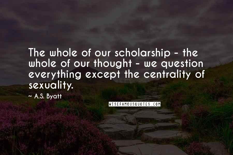 A.S. Byatt Quotes: The whole of our scholarship - the whole of our thought - we question everything except the centrality of sexuality.