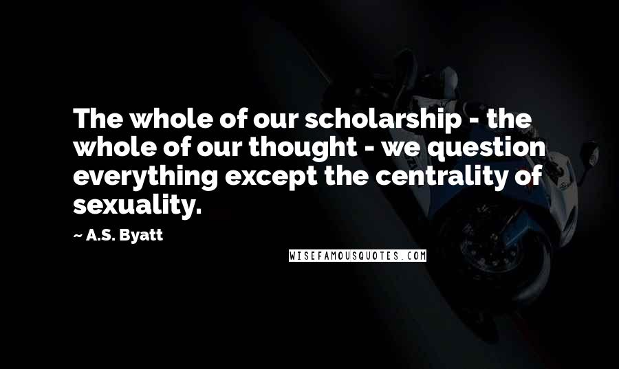 A.S. Byatt Quotes: The whole of our scholarship - the whole of our thought - we question everything except the centrality of sexuality.