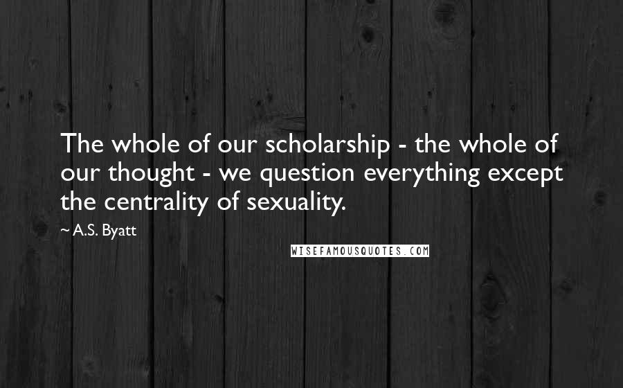 A.S. Byatt Quotes: The whole of our scholarship - the whole of our thought - we question everything except the centrality of sexuality.