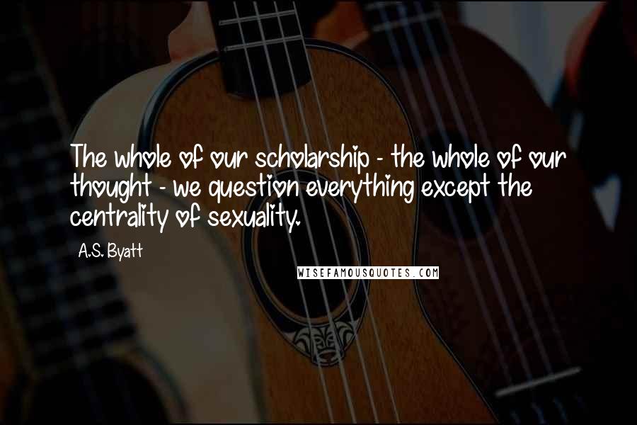 A.S. Byatt Quotes: The whole of our scholarship - the whole of our thought - we question everything except the centrality of sexuality.