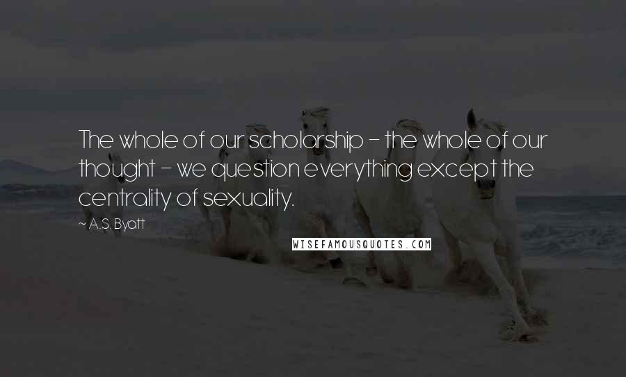 A.S. Byatt Quotes: The whole of our scholarship - the whole of our thought - we question everything except the centrality of sexuality.