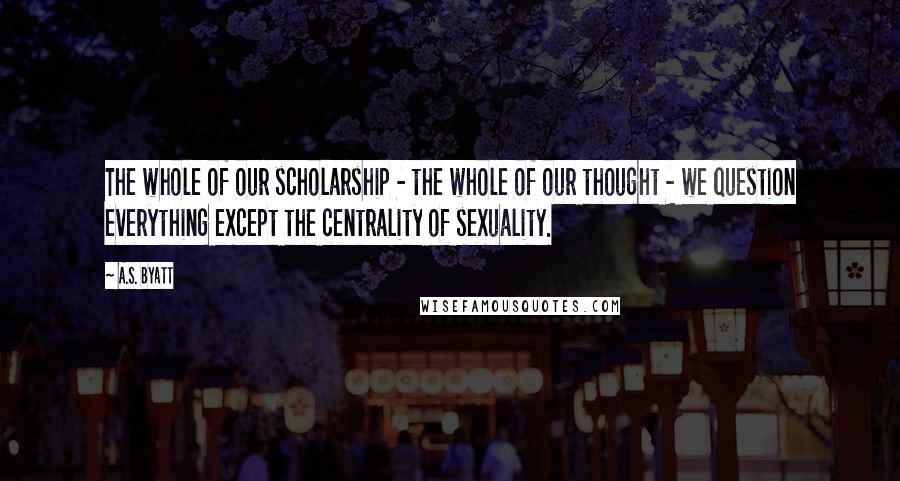 A.S. Byatt Quotes: The whole of our scholarship - the whole of our thought - we question everything except the centrality of sexuality.