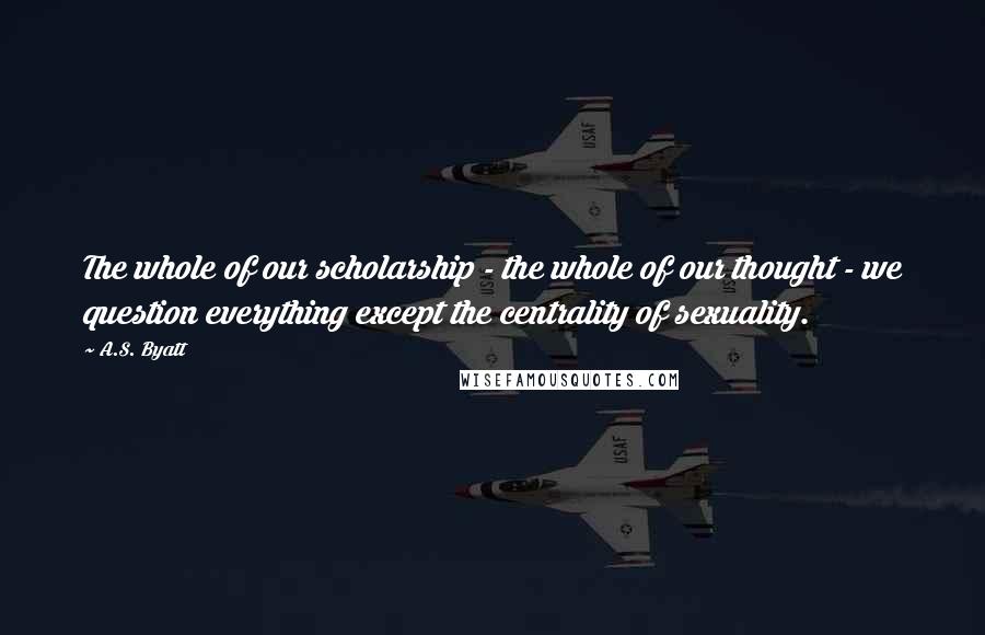 A.S. Byatt Quotes: The whole of our scholarship - the whole of our thought - we question everything except the centrality of sexuality.