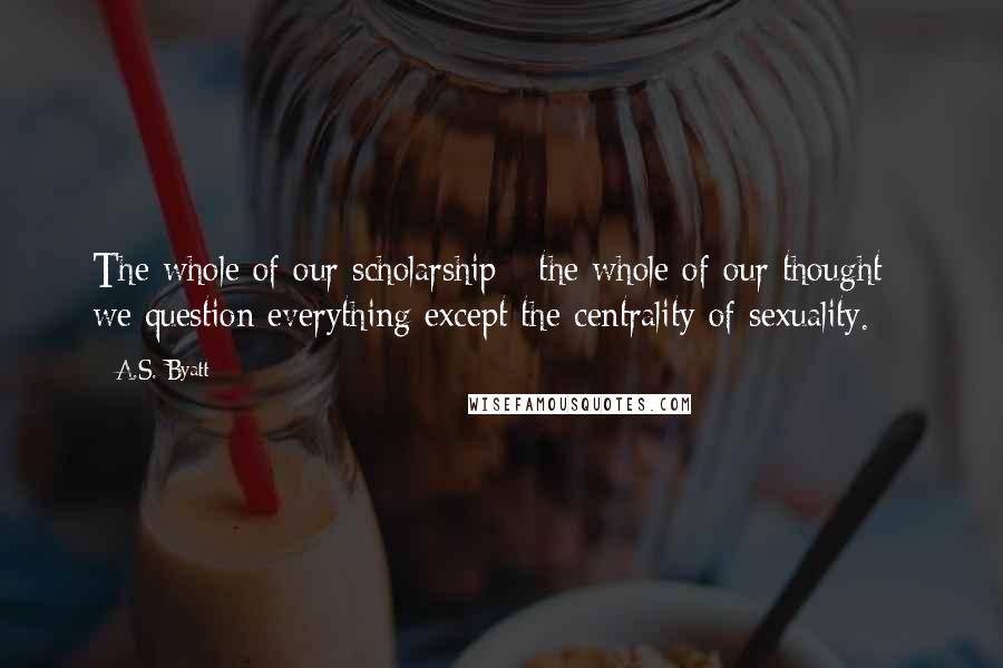 A.S. Byatt Quotes: The whole of our scholarship - the whole of our thought - we question everything except the centrality of sexuality.