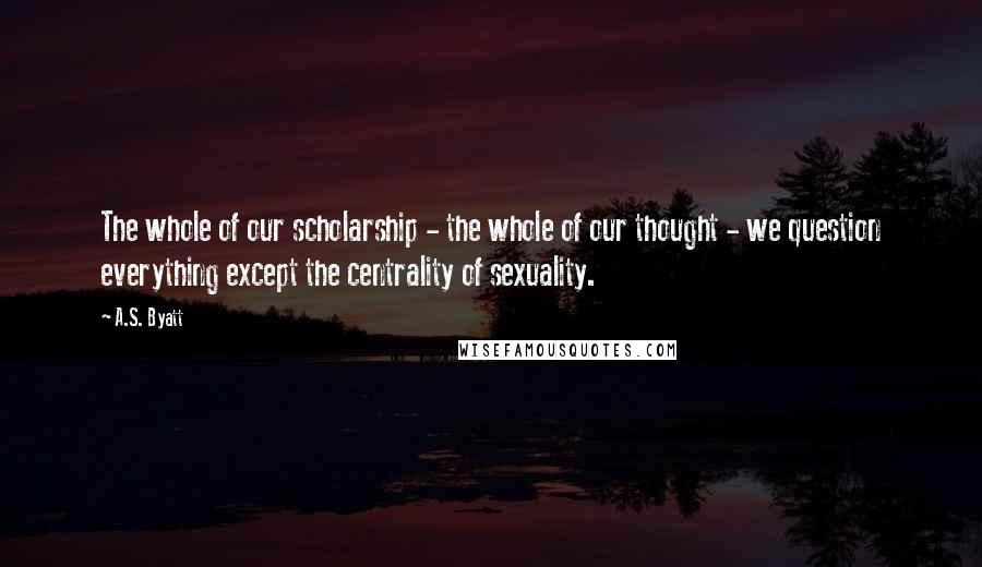 A.S. Byatt Quotes: The whole of our scholarship - the whole of our thought - we question everything except the centrality of sexuality.