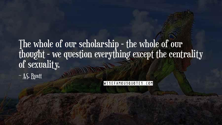 A.S. Byatt Quotes: The whole of our scholarship - the whole of our thought - we question everything except the centrality of sexuality.