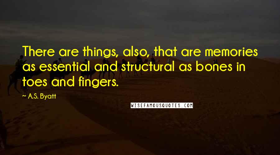 A.S. Byatt Quotes: There are things, also, that are memories as essential and structural as bones in toes and fingers.