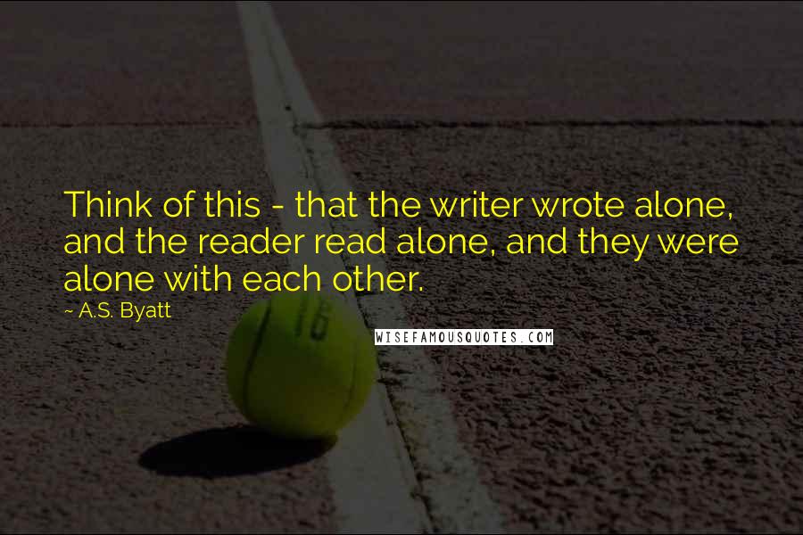 A.S. Byatt Quotes: Think of this - that the writer wrote alone, and the reader read alone, and they were alone with each other.