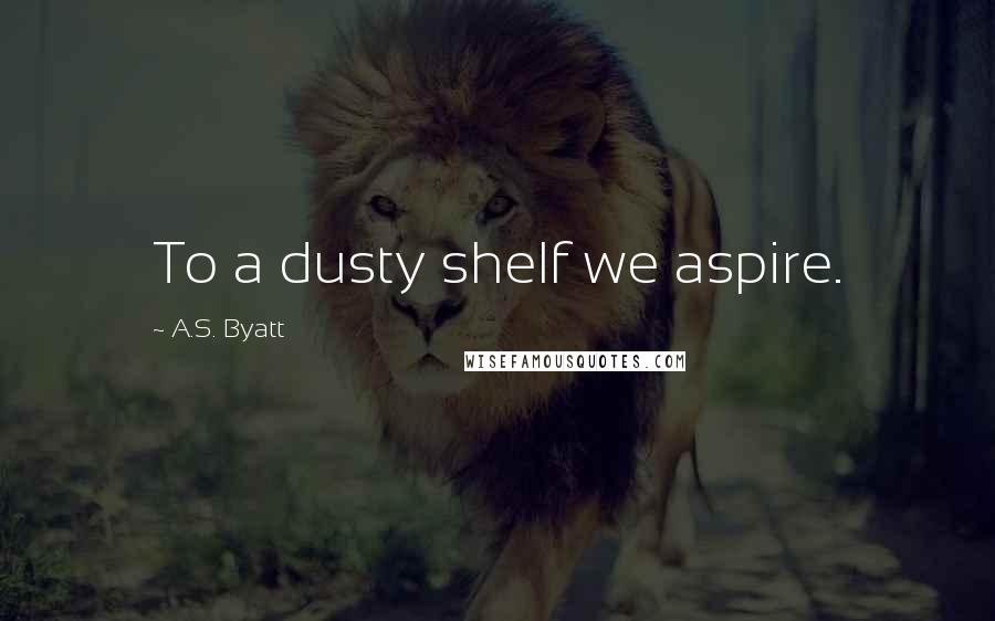 A.S. Byatt Quotes: To a dusty shelf we aspire.