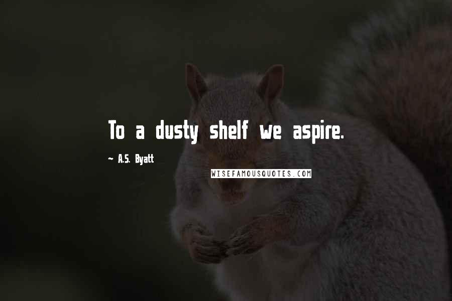 A.S. Byatt Quotes: To a dusty shelf we aspire.