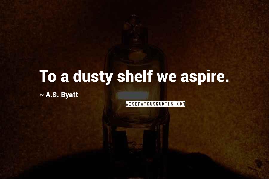 A.S. Byatt Quotes: To a dusty shelf we aspire.