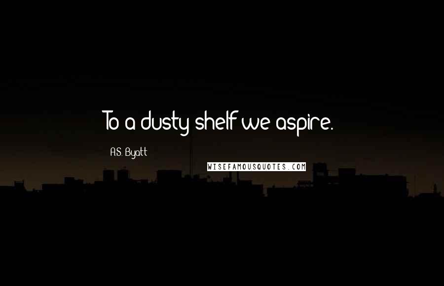 A.S. Byatt Quotes: To a dusty shelf we aspire.