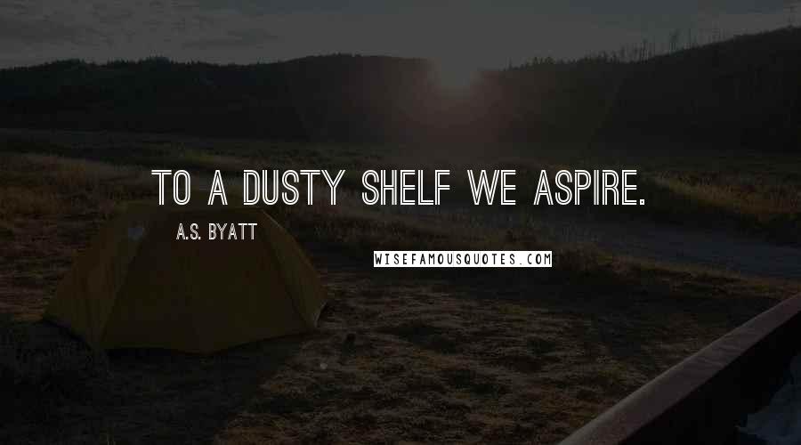 A.S. Byatt Quotes: To a dusty shelf we aspire.