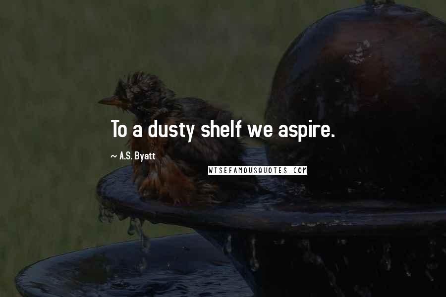 A.S. Byatt Quotes: To a dusty shelf we aspire.