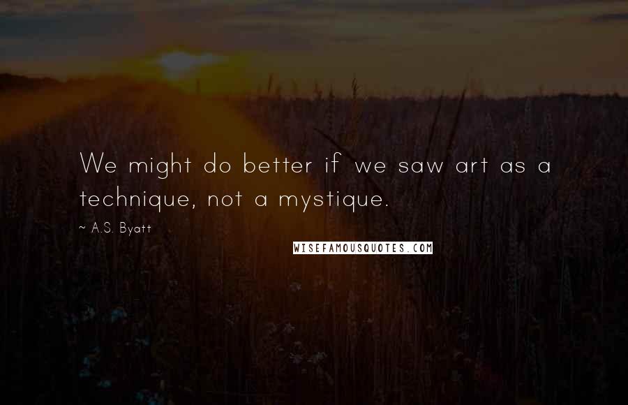 A.S. Byatt Quotes: We might do better if we saw art as a technique, not a mystique.