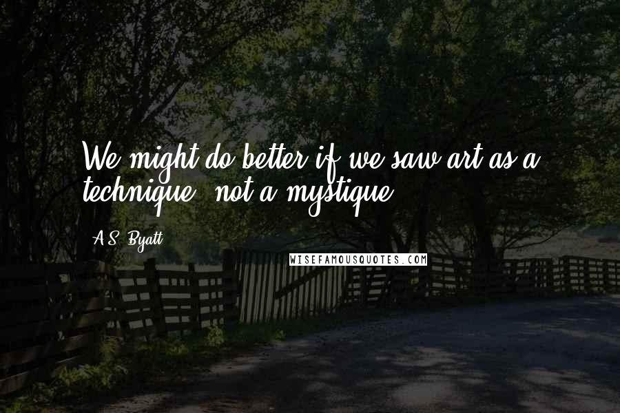 A.S. Byatt Quotes: We might do better if we saw art as a technique, not a mystique.