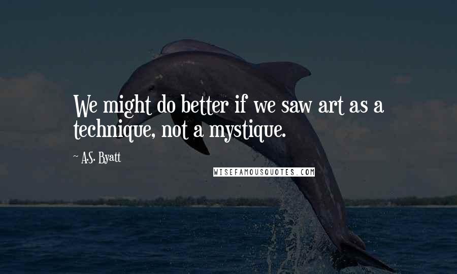 A.S. Byatt Quotes: We might do better if we saw art as a technique, not a mystique.