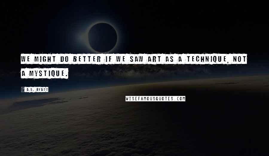 A.S. Byatt Quotes: We might do better if we saw art as a technique, not a mystique.