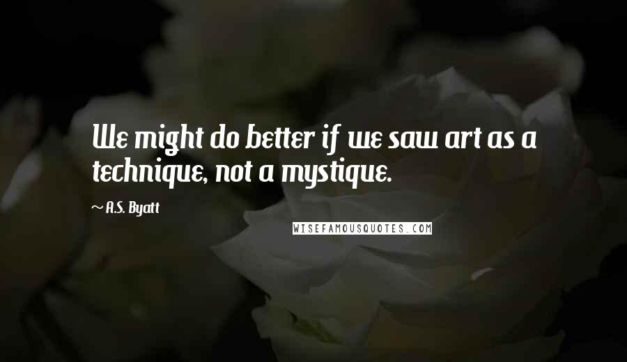 A.S. Byatt Quotes: We might do better if we saw art as a technique, not a mystique.