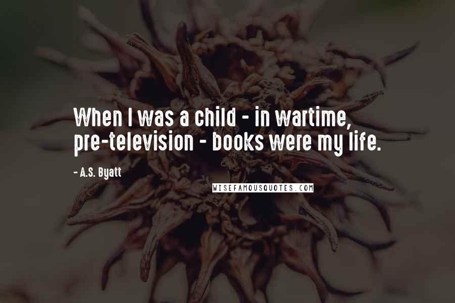 A.S. Byatt Quotes: When I was a child - in wartime, pre-television - books were my life.