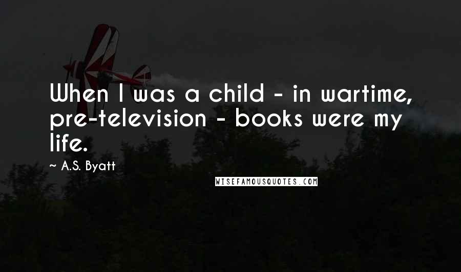 A.S. Byatt Quotes: When I was a child - in wartime, pre-television - books were my life.