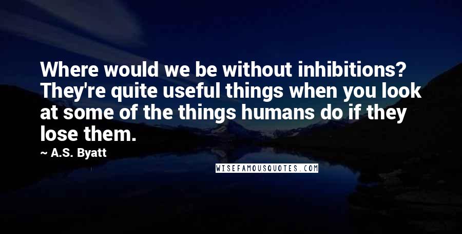 A.S. Byatt Quotes: Where would we be without inhibitions? They're quite useful things when you look at some of the things humans do if they lose them.