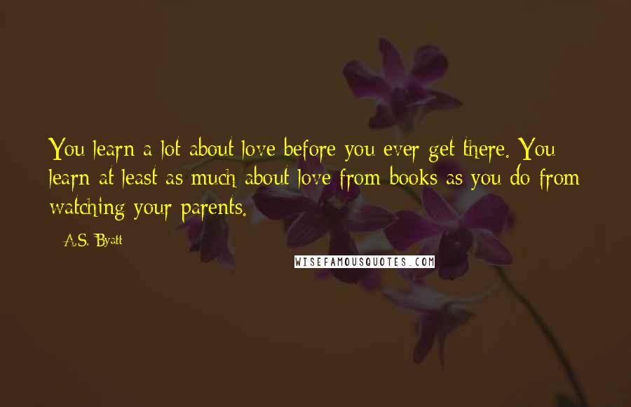 A.S. Byatt Quotes: You learn a lot about love before you ever get there. You learn at least as much about love from books as you do from watching your parents.