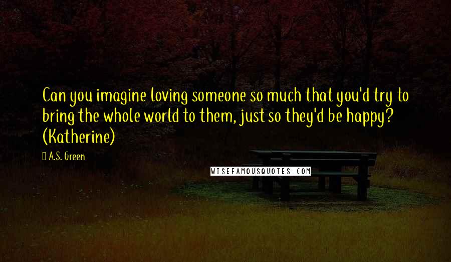 A.S. Green Quotes: Can you imagine loving someone so much that you'd try to bring the whole world to them, just so they'd be happy? (Katherine)