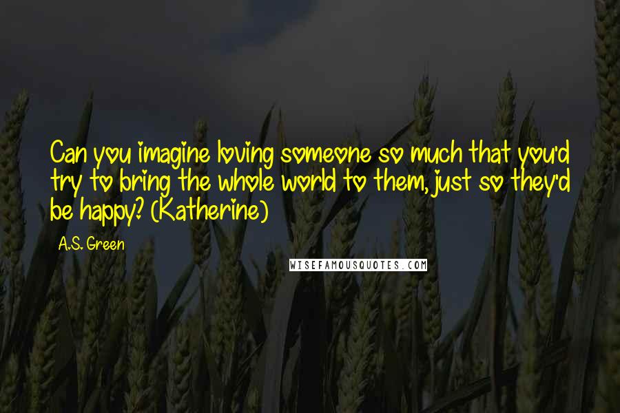 A.S. Green Quotes: Can you imagine loving someone so much that you'd try to bring the whole world to them, just so they'd be happy? (Katherine)