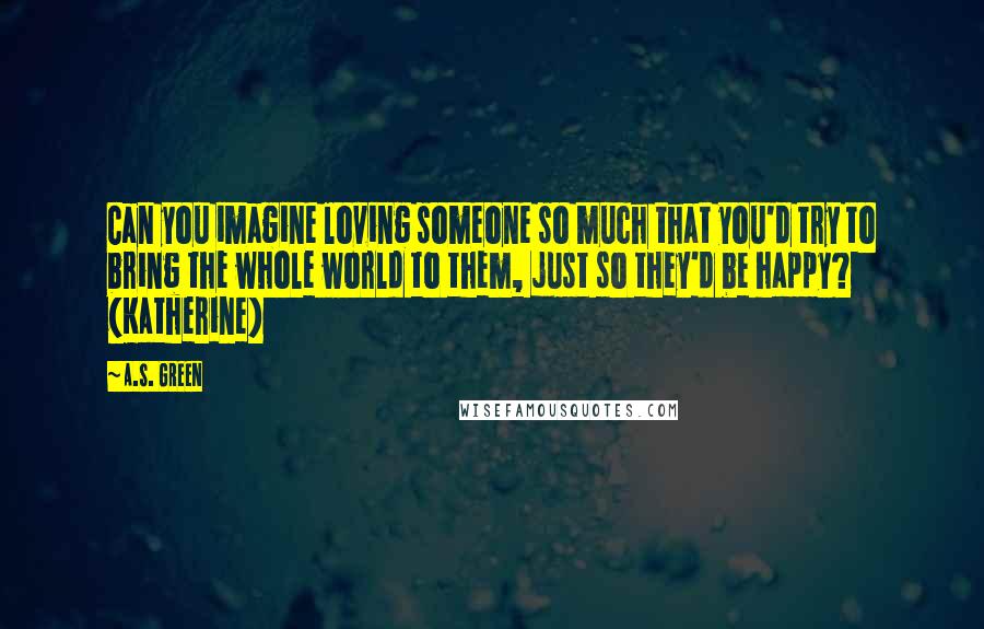 A.S. Green Quotes: Can you imagine loving someone so much that you'd try to bring the whole world to them, just so they'd be happy? (Katherine)