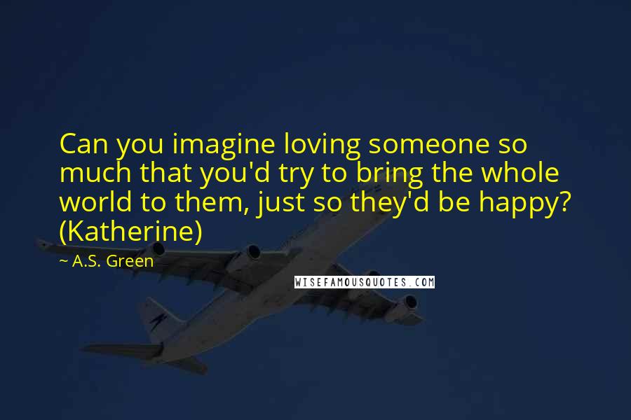 A.S. Green Quotes: Can you imagine loving someone so much that you'd try to bring the whole world to them, just so they'd be happy? (Katherine)
