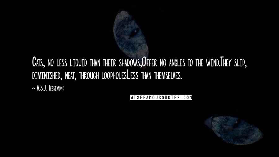 A.S.J. Tessimond Quotes: Cats, no less liquid than their shadows,Offer no angles to the wind.They slip, diminished, neat, through loopholesLess than themselves.