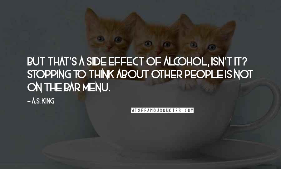 A.S. King Quotes: But that's a side effect of alcohol, isn't it? Stopping to think about other people is not on the bar menu.