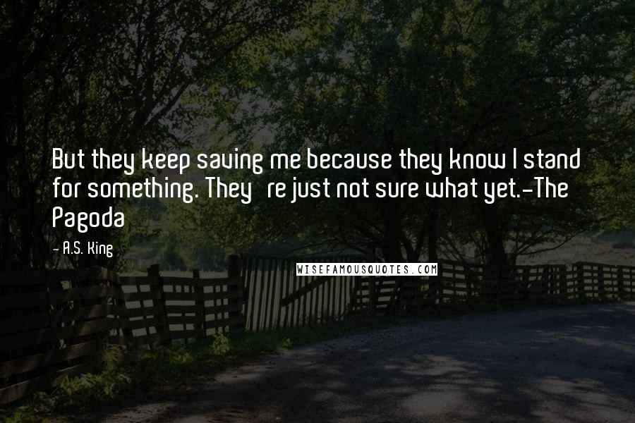 A.S. King Quotes: But they keep saving me because they know I stand for something. They're just not sure what yet.-The Pagoda