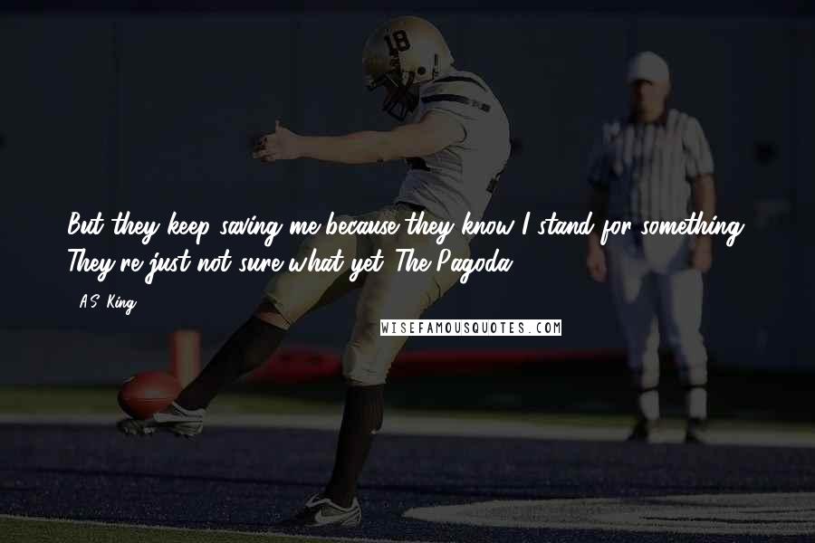 A.S. King Quotes: But they keep saving me because they know I stand for something. They're just not sure what yet.-The Pagoda