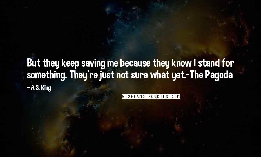 A.S. King Quotes: But they keep saving me because they know I stand for something. They're just not sure what yet.-The Pagoda