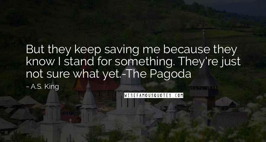 A.S. King Quotes: But they keep saving me because they know I stand for something. They're just not sure what yet.-The Pagoda