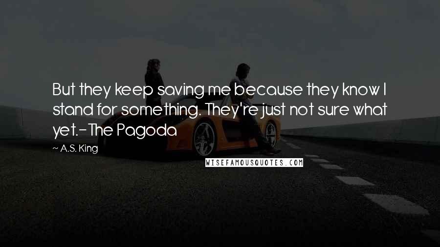 A.S. King Quotes: But they keep saving me because they know I stand for something. They're just not sure what yet.-The Pagoda