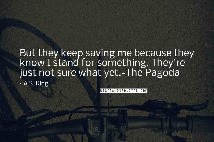 A.S. King Quotes: But they keep saving me because they know I stand for something. They're just not sure what yet.-The Pagoda