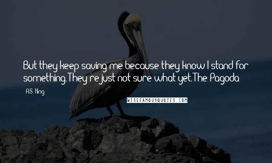 A.S. King Quotes: But they keep saving me because they know I stand for something. They're just not sure what yet.-The Pagoda