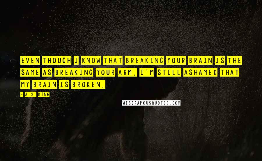 A.S. King Quotes: Even though I know that breaking your brain is the same as breaking your arm, I'm still ashamed that my brain is broken.