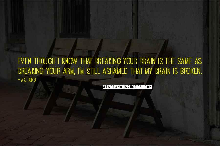 A.S. King Quotes: Even though I know that breaking your brain is the same as breaking your arm, I'm still ashamed that my brain is broken.
