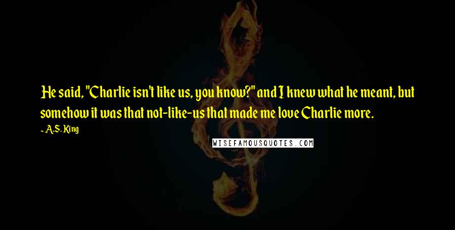 A.S. King Quotes: He said, "Charlie isn't like us, you know?" and I knew what he meant, but somehow it was that not-like-us that made me love Charlie more.