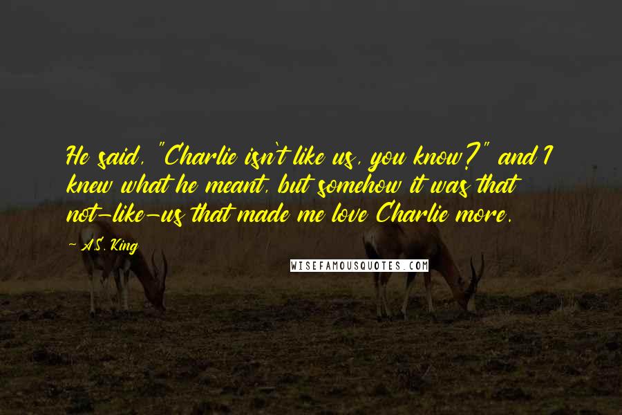 A.S. King Quotes: He said, "Charlie isn't like us, you know?" and I knew what he meant, but somehow it was that not-like-us that made me love Charlie more.