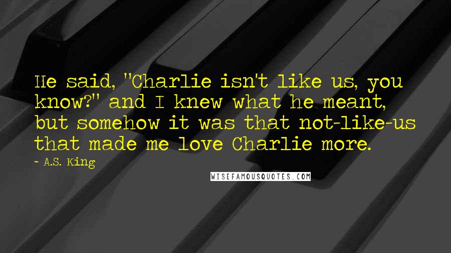 A.S. King Quotes: He said, "Charlie isn't like us, you know?" and I knew what he meant, but somehow it was that not-like-us that made me love Charlie more.