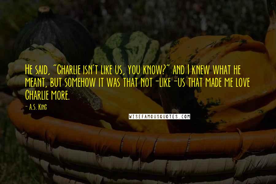 A.S. King Quotes: He said, "Charlie isn't like us, you know?" and I knew what he meant, but somehow it was that not-like-us that made me love Charlie more.